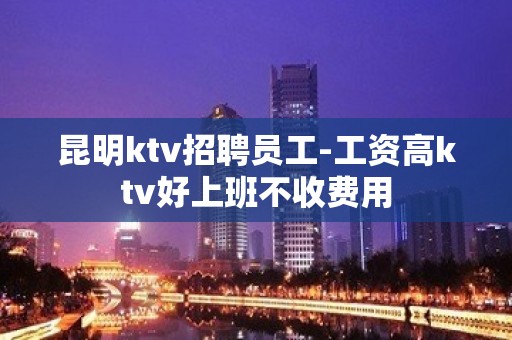 昆明ktv招聘员工-工资高ktv好上班不收费用