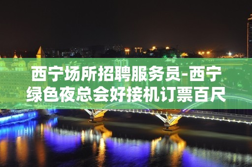 西宁场所招聘服务员-西宁绿色夜总会好接机订票百尺竿头