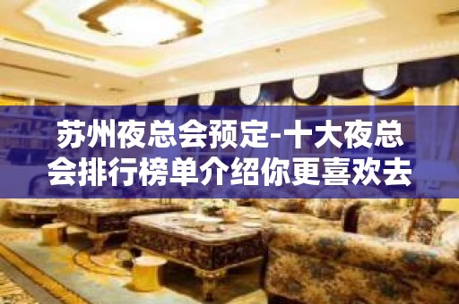 苏州夜总会预定-十大夜总会排行榜单介绍你更喜欢去哪家ktv