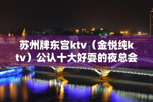 苏州牌东宫ktv（金悦纯ktv）公认十大好耍的夜总会预订