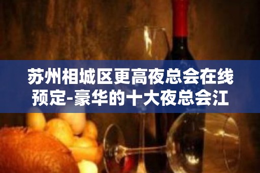 苏州相城区更高夜总会在线预定-豪华的十大夜总会江南会二号ktv