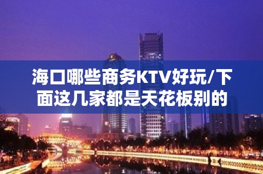 海口哪些商务KTV好玩/下面这几家都是天花板别的