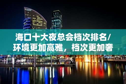 海口十大夜总会档次排名/环境更加高雅，档次更加奢华