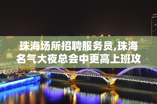 珠海场所招聘服务员,珠海名气大夜总会中更高上班攻略感恩信任