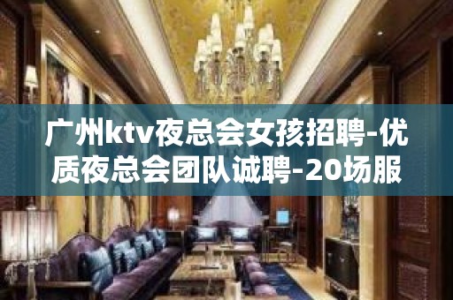 广州ktv夜总会女孩招聘-优质夜总会团队诚聘-20场服务员