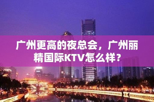 广州更高的夜总会，广州丽精国际KTV怎么样？