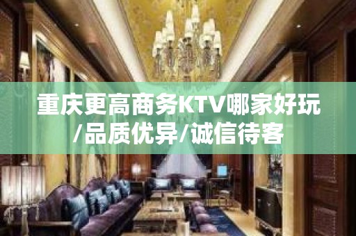 重庆更高商务KTV哪家好玩/品质优异/诚信待客