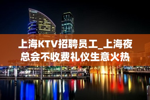 上海KTV招聘员工_上海夜总会不收费礼仪生意火热