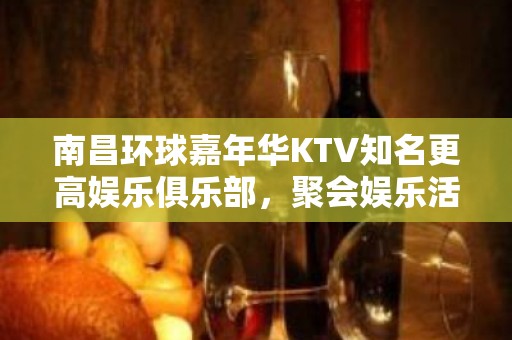 南昌环球嘉年华KTV知名更高娱乐俱乐部，聚会娱乐活动多