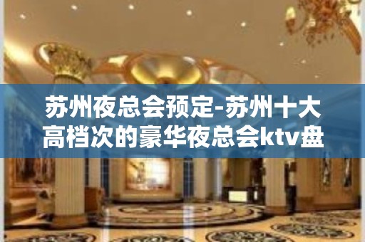 苏州夜总会预定-苏州十大高档次的豪华夜总会ktv盘点你喜欢哪家