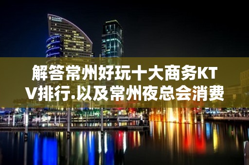 解答常州好玩十大商务KTV排行.以及常州夜总会消费水平