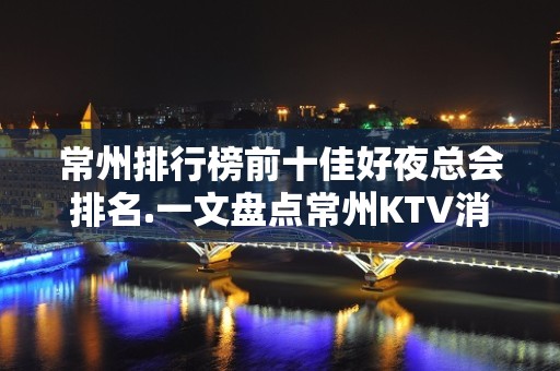 常州排行榜前十佳好夜总会排名.一文盘点常州KTV消费价格