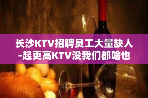 长沙KTV招聘员工大量缺人-起更高KTV没我们都啥也不是