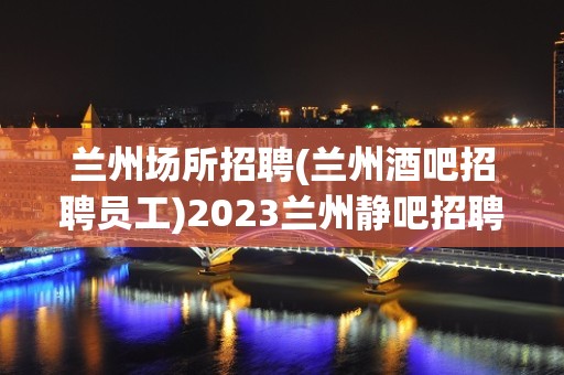 兰州场所招聘(兰州酒吧招聘员工)2023兰州静吧招聘