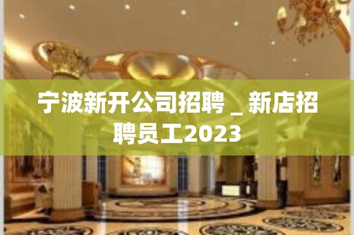 宁波新开公司招聘＿新店招聘员工2023