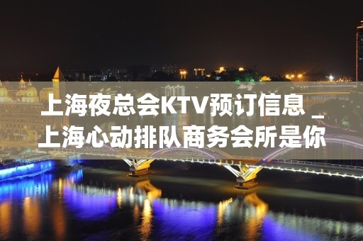 上海夜总会KTV预订信息＿上海心动排队商务会所是你理想型的