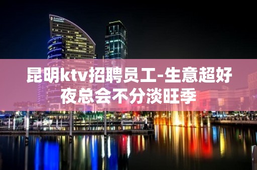 昆明ktv招聘员工-生意超好夜总会不分淡旺季