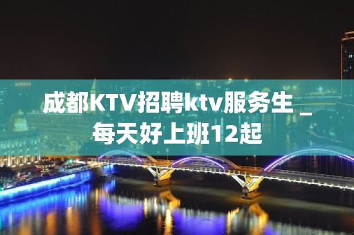 成都KTV招聘ktv服务生＿每天好上班12起