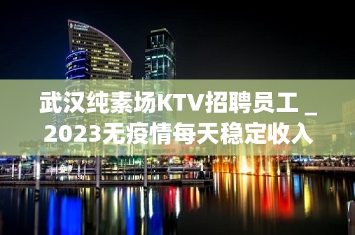 武汉纯素场KTV招聘员工＿2023无疫情每天稳定收入