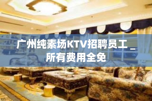 广州纯素场KTV招聘员工＿所有费用全免