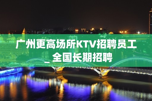 广州更高场所KTV招聘员工＿全国长期招聘