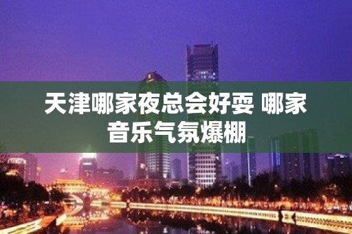 天津哪家夜总会好耍 哪家音乐气氛爆棚