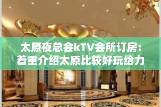 太原夜总会kTV会所订房:着重介绍太原比较好玩给力的夜总会