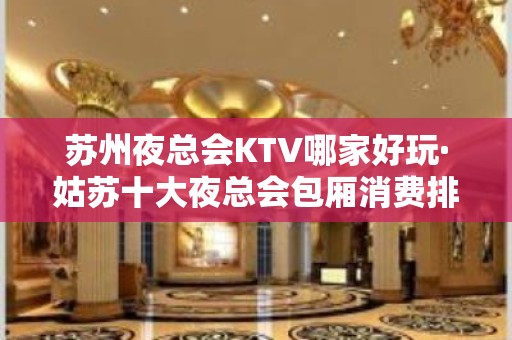 苏州夜总会KTV哪家好玩·姑苏十大夜总会包厢消费排行榜