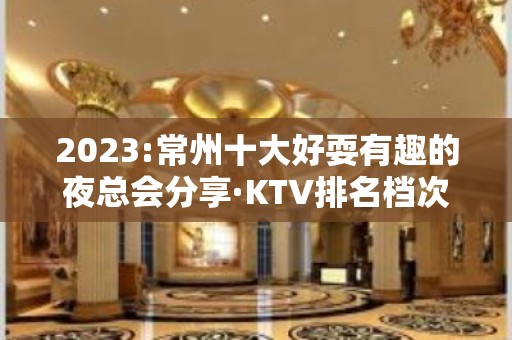 2023:常州十大好耍有趣的夜总会分享·KTV排名档次一览