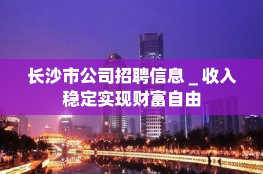 长沙市公司招聘信息＿收入稳定实现财富自由