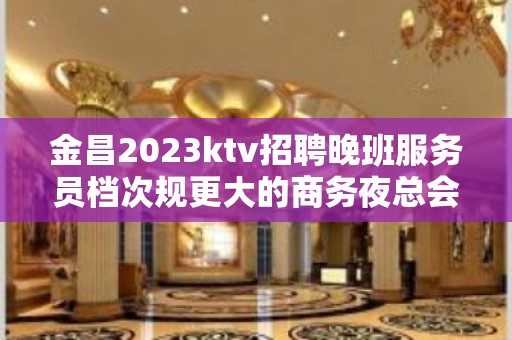 金昌2023ktv招聘晚班服务员档次规更大的商务夜总会