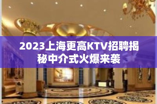 2023上海更高KTV招聘揭秘中介式火爆来袭