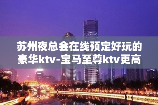 苏州夜总会在线预定好玩的豪华ktv-宝马至尊ktv更高会所攻略