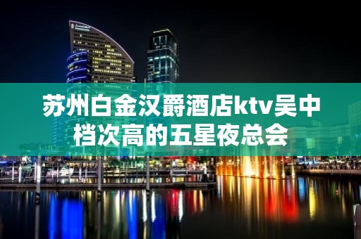 苏州白金汉爵酒店ktv吴中档次高的五星夜总会