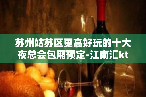 苏州姑苏区更高好玩的十大夜总会包厢预定-江南汇ktv消费水平介绍