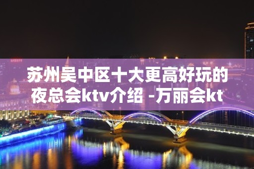 苏州吴中区十大更高好玩的夜总会ktv介绍 -万丽会ktv包厢攻略