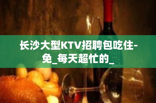 长沙大型KTV招聘包吃住-免_每天超忙的_