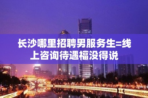 长沙哪里招聘男服务生=线上咨询待遇福没得说