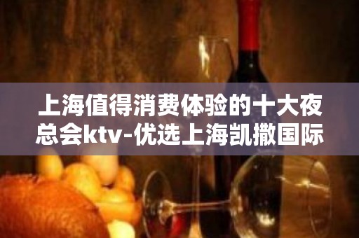 上海值得消费体验的十大夜总会ktv-优选上海凯撒国际KTV