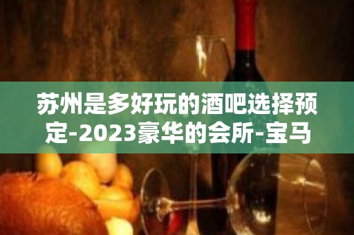 苏州是多好玩的酒吧选择预定-2023豪华的会所-宝马至尊酒吧