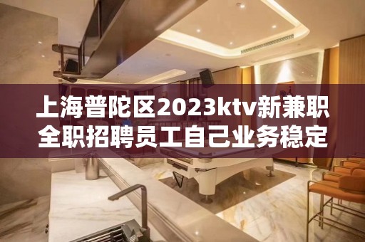 上海普陀区2023ktv新兼职全职招聘员工自己业务稳定 好上班