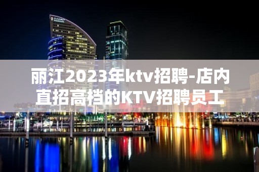 丽江2023年ktv招聘-店内直招高档的KTV招聘员工