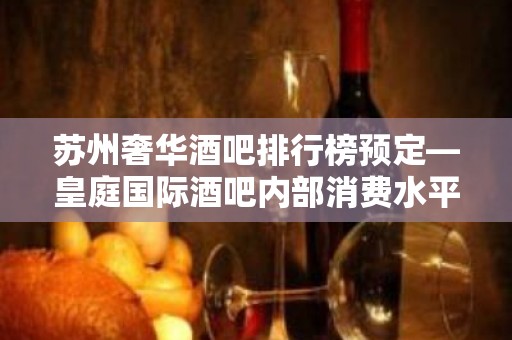 苏州奢华酒吧排行榜预定—皇庭国际酒吧内部消费水平