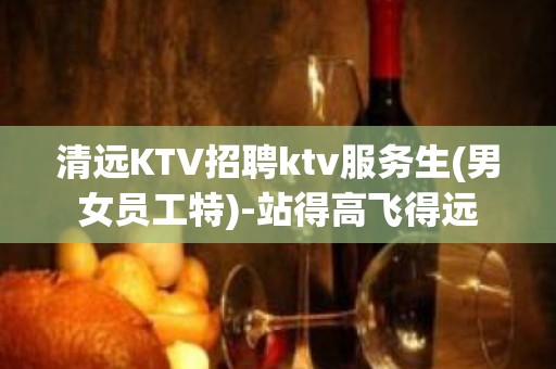 清远KTV招聘ktv服务生(男女员工特)-站得高飞得远