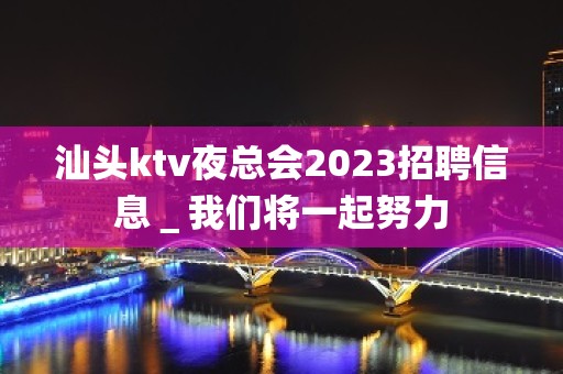 汕头ktv夜总会2023招聘信息＿我们将一起努力