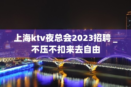 上海ktv夜总会2023招聘＿不压不扣来去自由