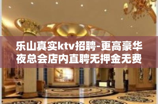 乐山真实ktv招聘-更高豪华夜总会店内直聘无押金无费用包住宿