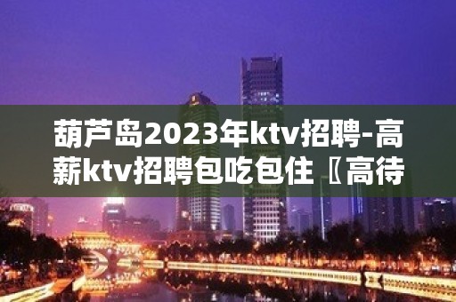 葫芦岛2023年ktv招聘-高薪ktv招聘包吃包住〖高待遇工资高〗