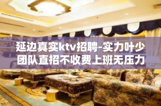 延边真实ktv招聘-实力叶少团队直招不收费上班无压力