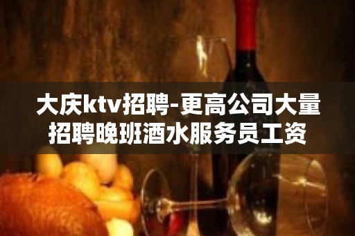 大庆ktv招聘-更高公司大量招聘晚班酒水服务员工资